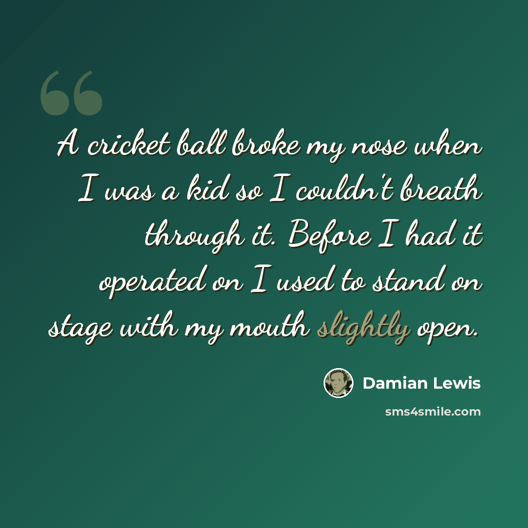 “A cricket ball broke my nose when I was a kid so I couldn't breath through it. Before I had it operated on I used to stand on stage with my mouth slightly open.” quote by Damian Lewis