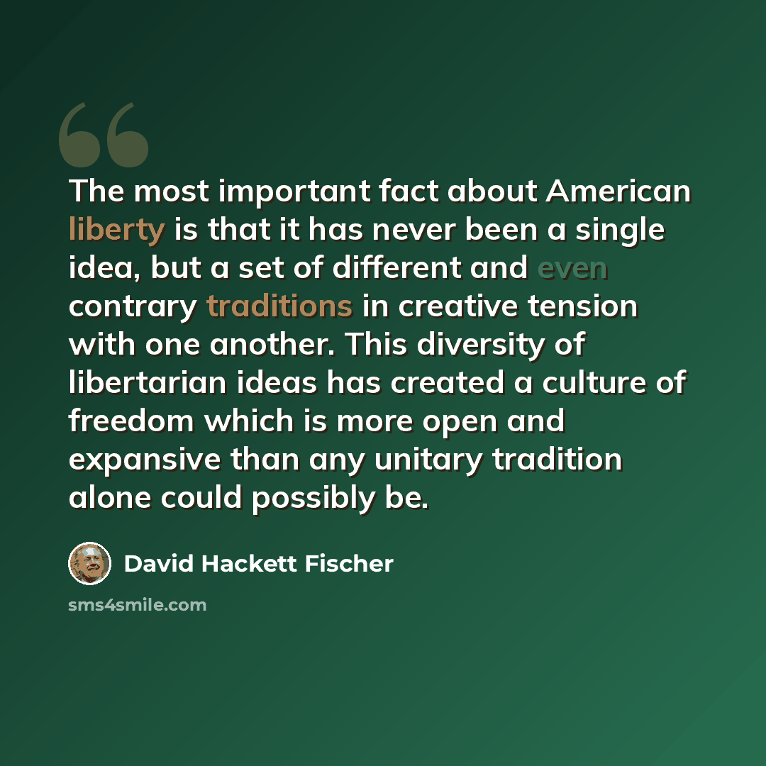 “The most important fact about American liberty is that it has never been a single idea, but a set of different and even contrary traditions in creative tension with one another. This diversity of libertarian ideas has created a culture of freedom which is more open and expansive than any unitary…” quote by David Hackett Fischer