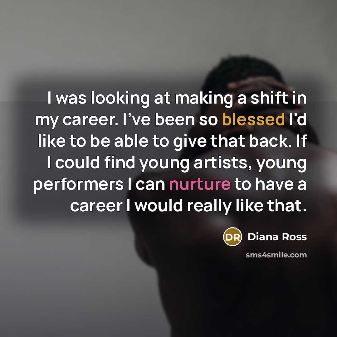“I was looking at making a shift in my career. I've been so blessed I'd like to be able to give that back. If I could find young artists, young performers I can nurture to have a career I would really like that.” quote by Diana Ross