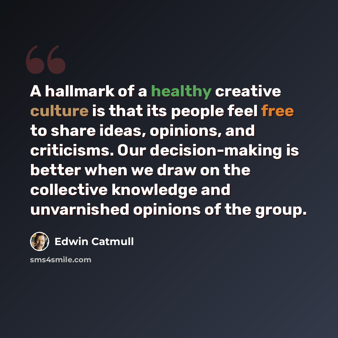 “A hallmark of a healthy creative culture is that its people feel free to share ideas, opinions, and criticisms. Our decision-making is better when we draw on the collective knowledge and unvarnished opinions of the group.” quote by Edwin Catmull