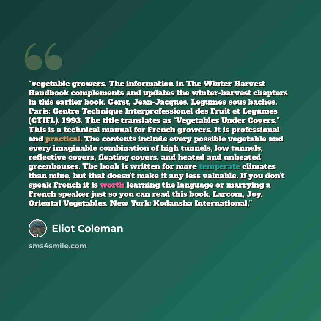 “vegetable growers. The information in The Winter Harvest Handbook complements and updates the winter-harvest chapters in this earlier book. Gerst, Jean-Jacques. Legumes sous baches. Paris: Centre Technique Interprofessionel des Fruit et Legumes (CTIFL), 1993. The title translates as “Vegetables…” quote by Eliot Coleman