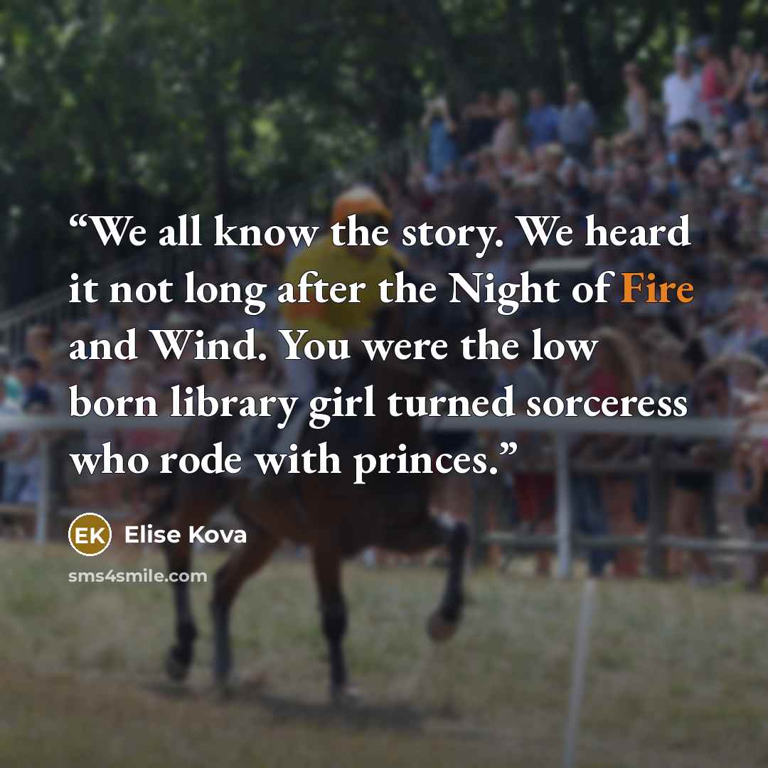 “We all know the story. We heard it not long after the Night of Fire and Wind. You were the low born library girl turned sorceress who rode with princes.” quote by Elise Kova
