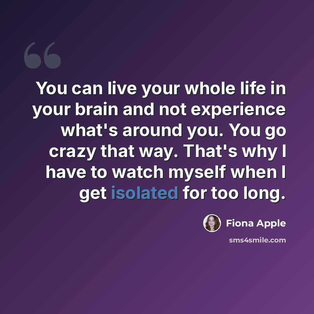 “You can live your whole life in your brain and not experience what's around you. You go crazy that way. That's why I have to watch myself when I get isolated for too long.” quote by Fiona Apple