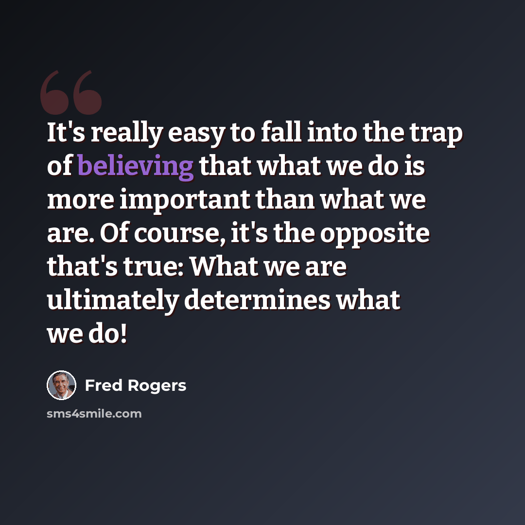 “It's really easy to fall into the trap of believing that what we do is more important than what we are. Of course, it's the opposite that's true: What we are ultimately determines what we do!” quote by Fred Rogers