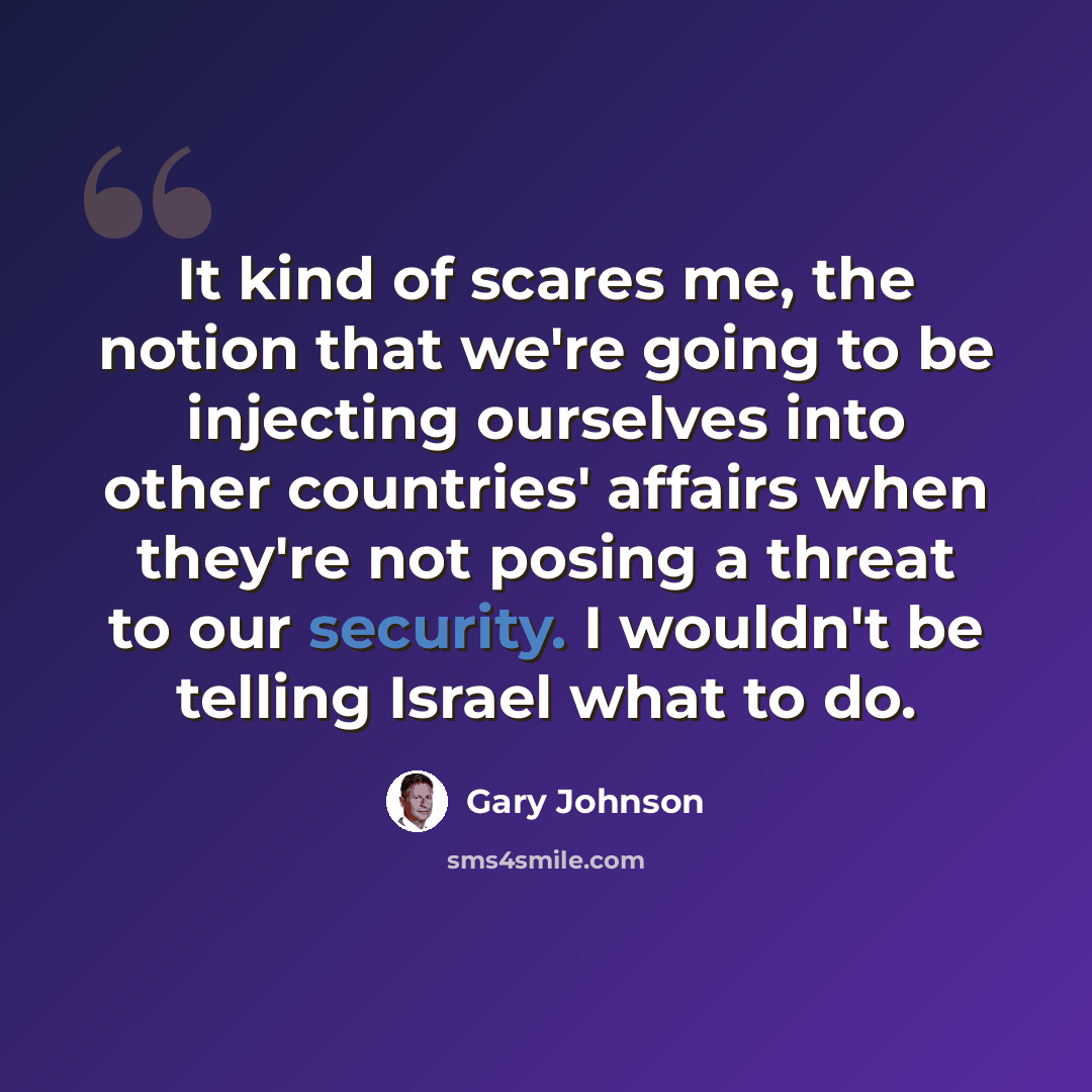 “It kind of scares me, the notion that we're going to be injecting ourselves into other countries' affairs when they're not posing a threat to our security. I wouldn't be telling Israel what to do.” quote by Gary Johnson