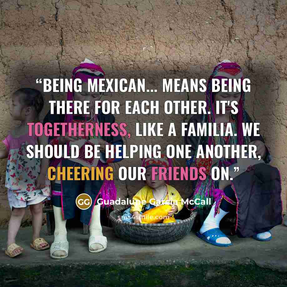 “Being Mexican... means being there for each other. It's togetherness, like a familia. We should be helping one another, cheering our friends on.” quote by Guadalupe Garcia McCall