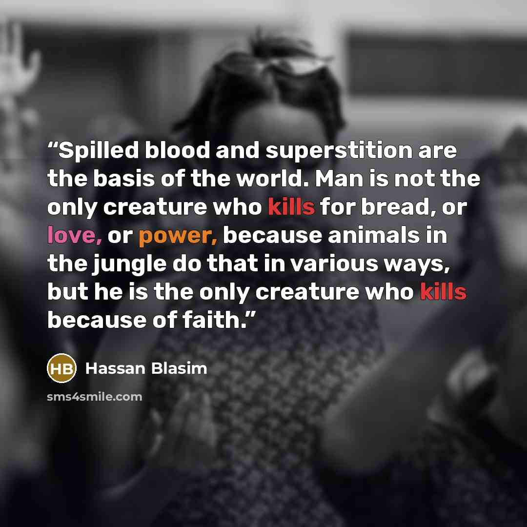 “Spilled blood and superstition are the basis of the world. Man is not the only creature who kills for bread, or love, or power, because animals in the jungle do that in various ways, but he is the only creature who kills because of faith.” quote by Hassan Blasim