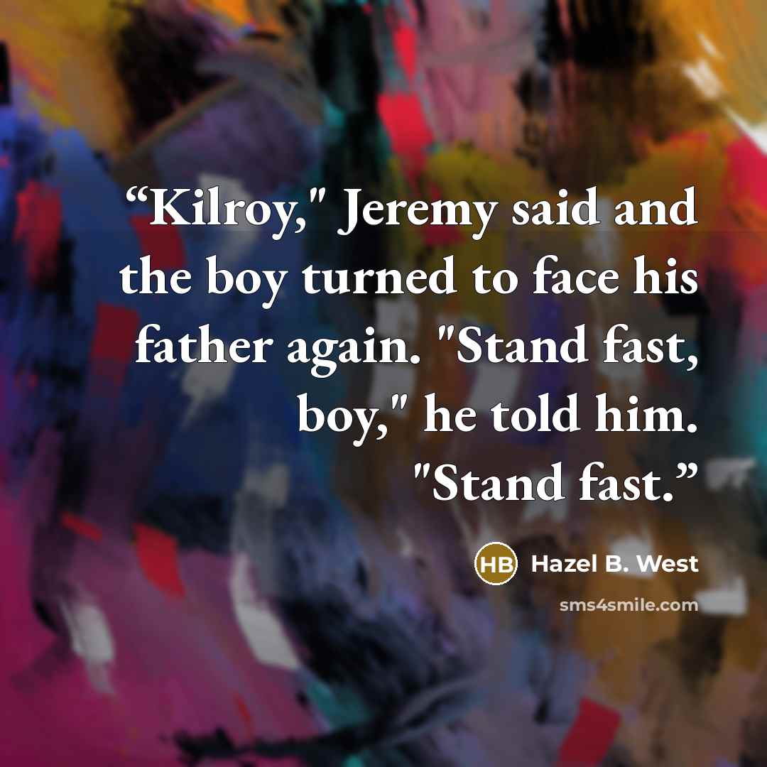 “Kilroy," Jeremy said and the boy turned to face his father again. "Stand fast, boy," he told him. "Stand fast.” quote by Hazel B. West
