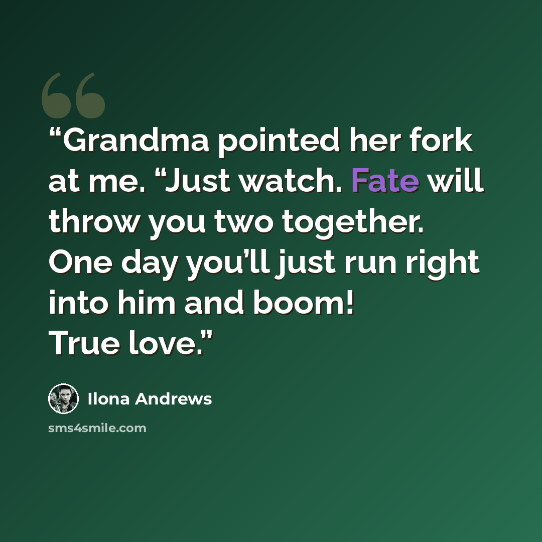 “Grandma pointed her fork at me. “Just watch. Fate will throw you two together. One day you’ll just run right into him and boom! True love.” quote by Ilona Andrews