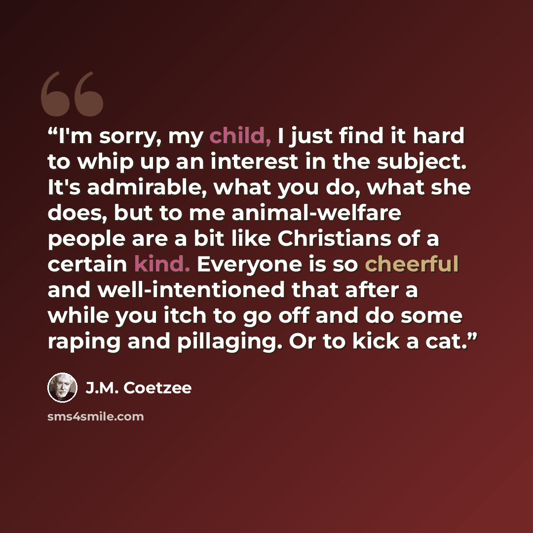 “I'm sorry, my child, I just find it hard to whip up an interest in the subject. It's admirable, what you do, what she does, but to me animal-welfare people are a bit like Christians of a certain kind. Everyone is so cheerful and well-intentioned that after a while you itch to go off and do some…” quote by J.M. Coetzee