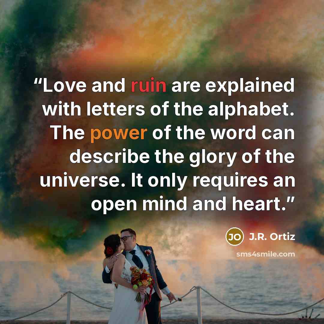 “Love and ruin are explained with letters of the alphabet. The power of the word can describe the glory of the universe. It only requires an open mind and heart.” quote by J.R. Ortiz