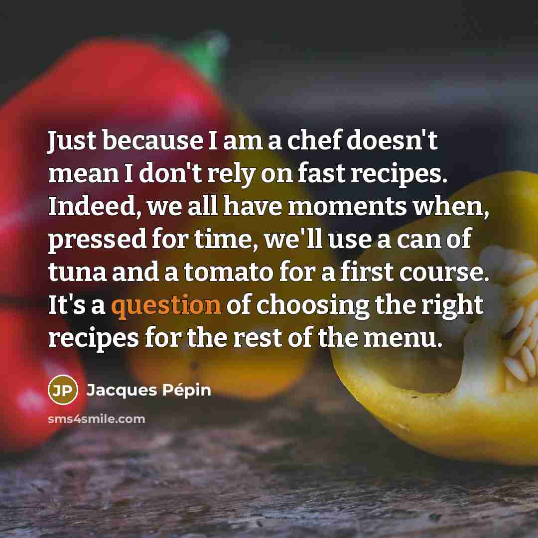 “Just because I am a chef doesn't mean I don't rely on fast recipes. Indeed, we all have moments when, pressed for time, we'll use a can of tuna and a tomato for a first course. It's a question of choosing the right recipes for the rest of the menu.” quote by Jacques Pepin