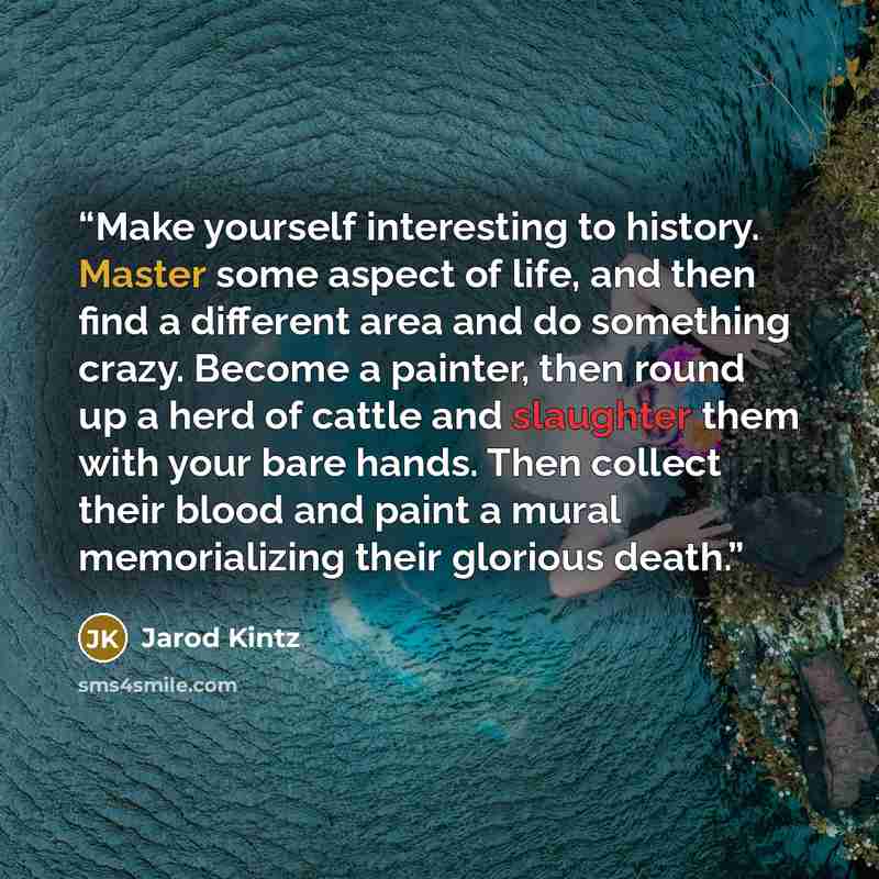 “Make yourself interesting to history. Master some aspect of life, and then find a different area and do something crazy. Become a painter, then round up a herd of cattle and slaughter them with your bare hands. Then collect their blood and paint a mural memorializing their glorious death.” quote by Jarod Kintz
