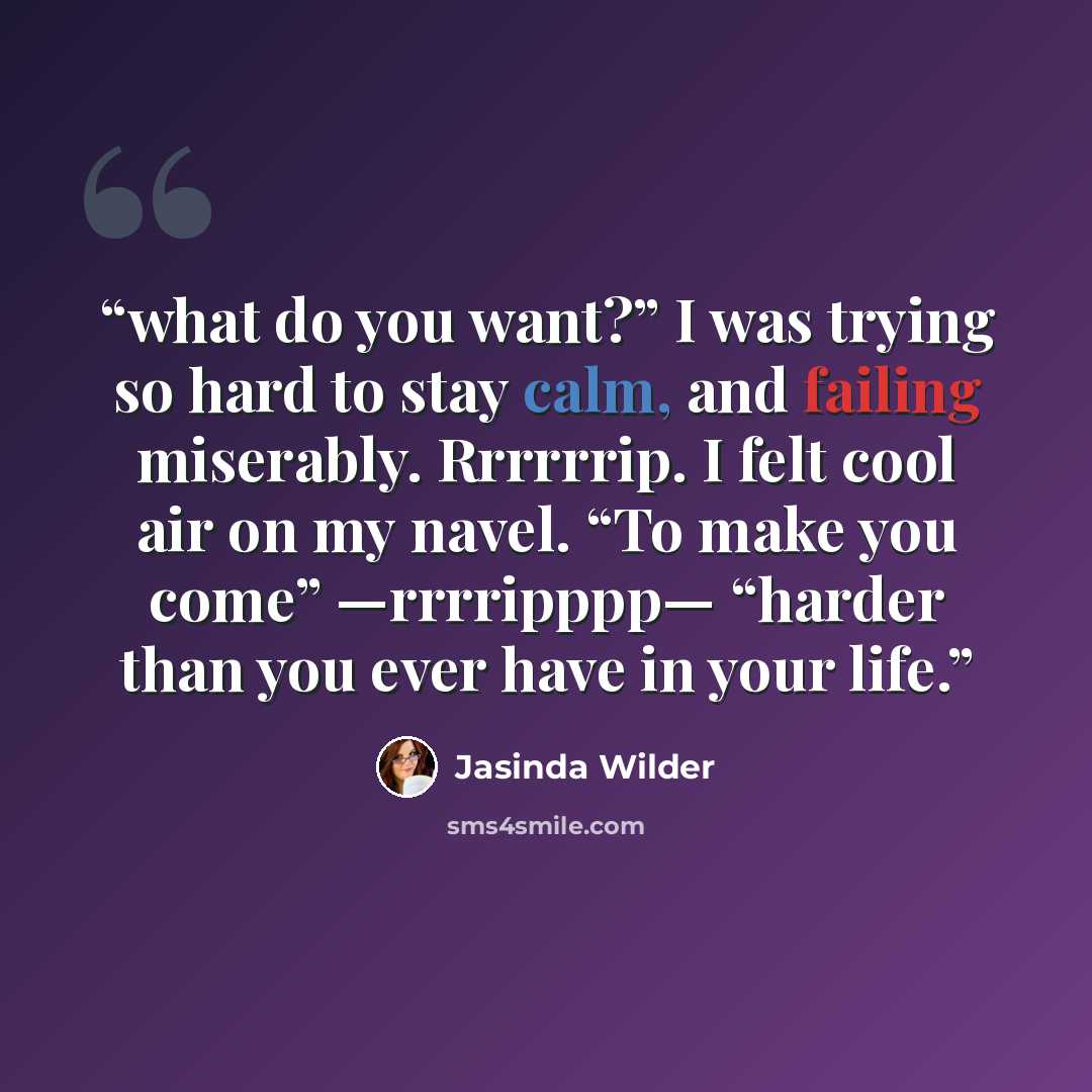 “what do you want?” I was trying so hard to stay calm, and failing miserably. Rrrrrrip. I felt cool air on my navel. “To make you come” —rrrripppp— “harder than you ever have in your life.” quote by Jasinda Wilder
