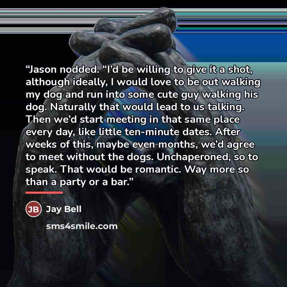 “Jason nodded. “I’d be willing to give it a shot, although ideally, I would love to be out walking my dog and run into some cute guy walking his dog. Naturally that would lead to us talking. Then we’d start meeting in that same place every day, like little ten-minute dates. After weeks of this…” quote by Jay Bell