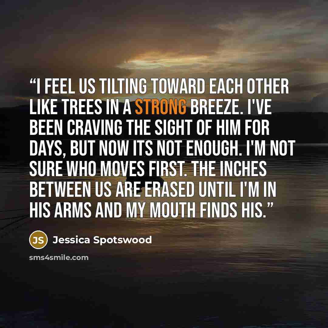“I feel us tilting toward each other like trees in a strong breeze. I've been craving the sight of him for days, but now its not enough. I'm not sure who moves first. The inches between us are erased until I'm in his arms and my mouth finds his.” quote by Jessica Spotswood