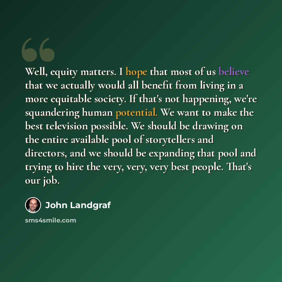 “Well, equity matters. I hope that most of us believe that we actually would all benefit from living in a more equitable society. If that's not happening, we're squandering human potential. We want to make the best television possible. We should be drawing on the entire available pool of…” quote by John Landgraf