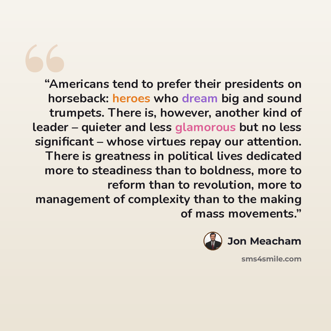 “Americans tend to prefer their presidents on horseback: heroes who dream big and sound trumpets. There is, however, another kind of leader – quieter and less glamorous but no less significant – whose virtues repay our attention. There is greatness in political lives dedicated more to steadiness…” quote by Jon Meacham