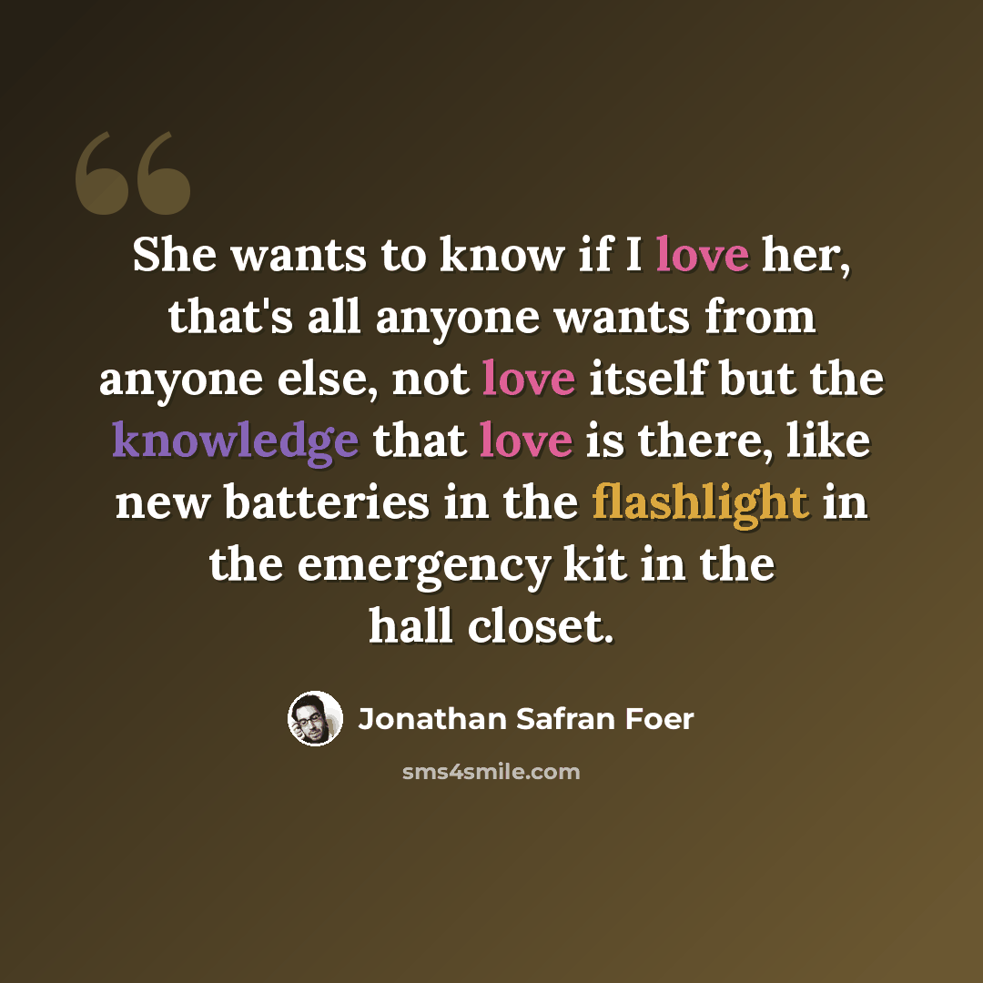 “She wants to know if I love her, that's all anyone wants from anyone else, not love itself but the knowledge that love is there, like new batteries in the flashlight in the emergency kit in the hall closet.” quote by Jonathan Safran Foer