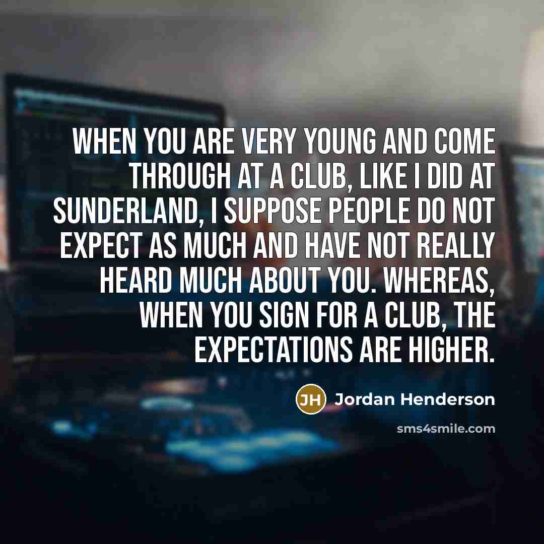 “When you are very young and come through at a club, like I did at Sunderland, I suppose people do not expect as much and have not really heard much about you. Whereas, when you sign for a club, the expectations are higher.” quote by Jordan Henderson