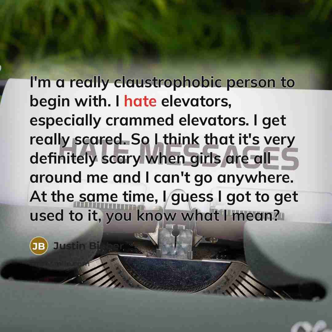 “I'm a really claustrophobic person to begin with. I hate elevators, especially crammed elevators. I get really scared. So I think that it's very definitely scary when girls are all around me and I can't go anywhere. At the same time, I guess I got to get used to it, you know what I mean?” quote by Justin Bieber