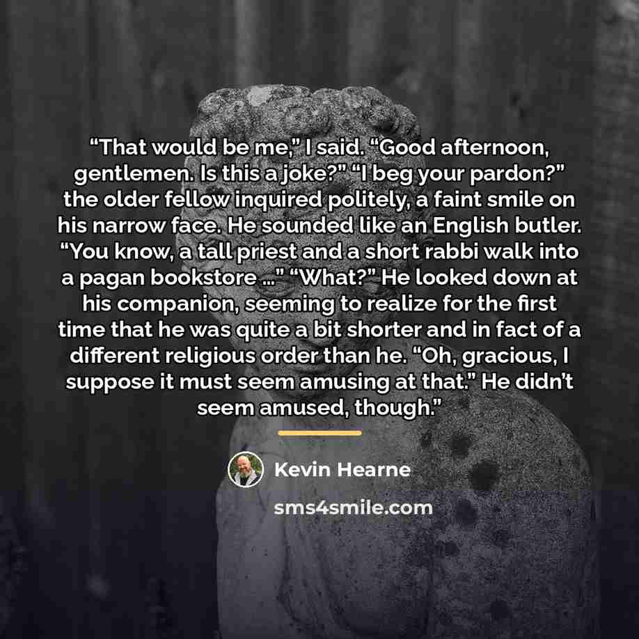 “That would be me,” I said. “Good afternoon, gentlemen. Is this a joke?” “I beg your pardon?” the older fellow inquired politely, a faint smile on his narrow face. He sounded like an English butler. “You know, a tall priest and a short rabbi walk into a pagan bookstore …” “What?” He looked down at…” quote by Kevin Hearne