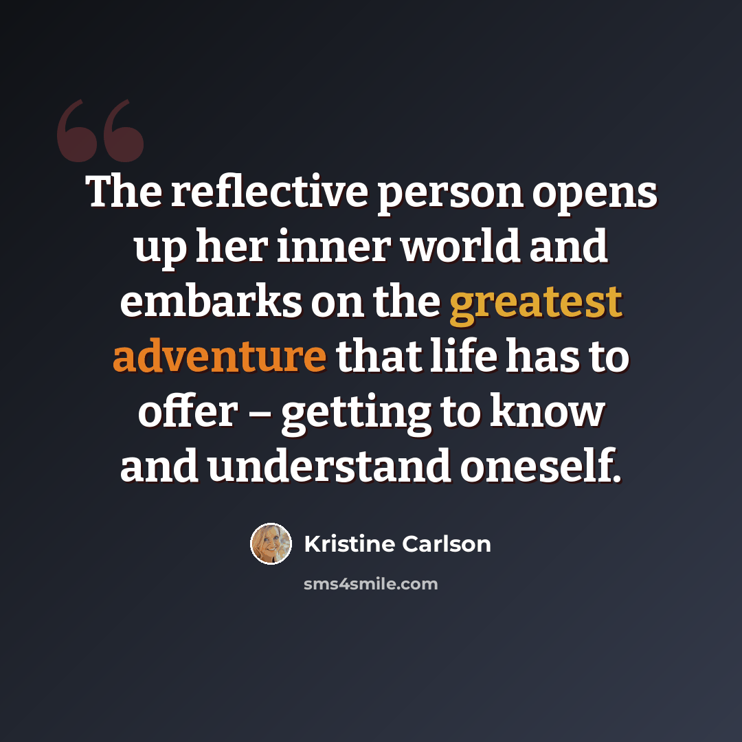 “The reflective person opens up her inner world and embarks on the greatest adventure that life has to offer – getting to know and understand oneself.” quote by Kristine Carlson