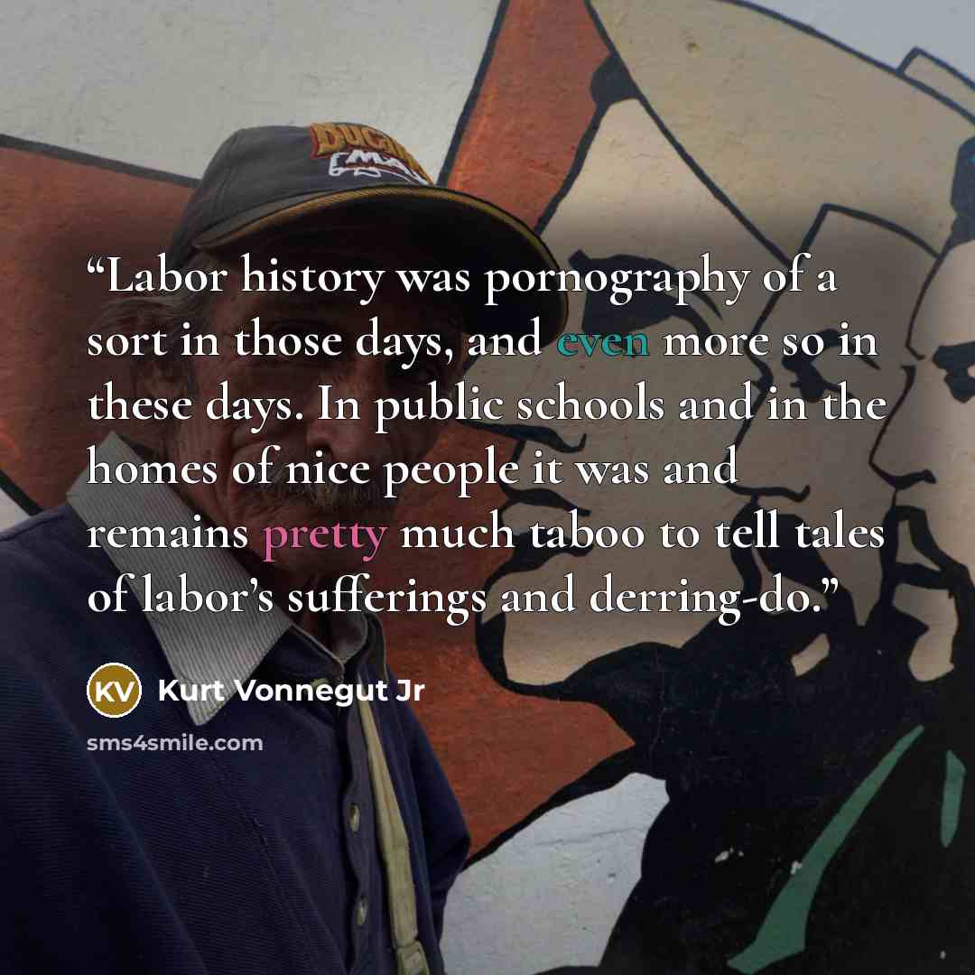 “Labor history was pornography of a sort in those days, and even more so in these days. In public schools and in the homes of nice people it was and remains pretty much taboo to tell tales of labor’s sufferings and derring-do.” quote by Kurt Vonnegut Jr