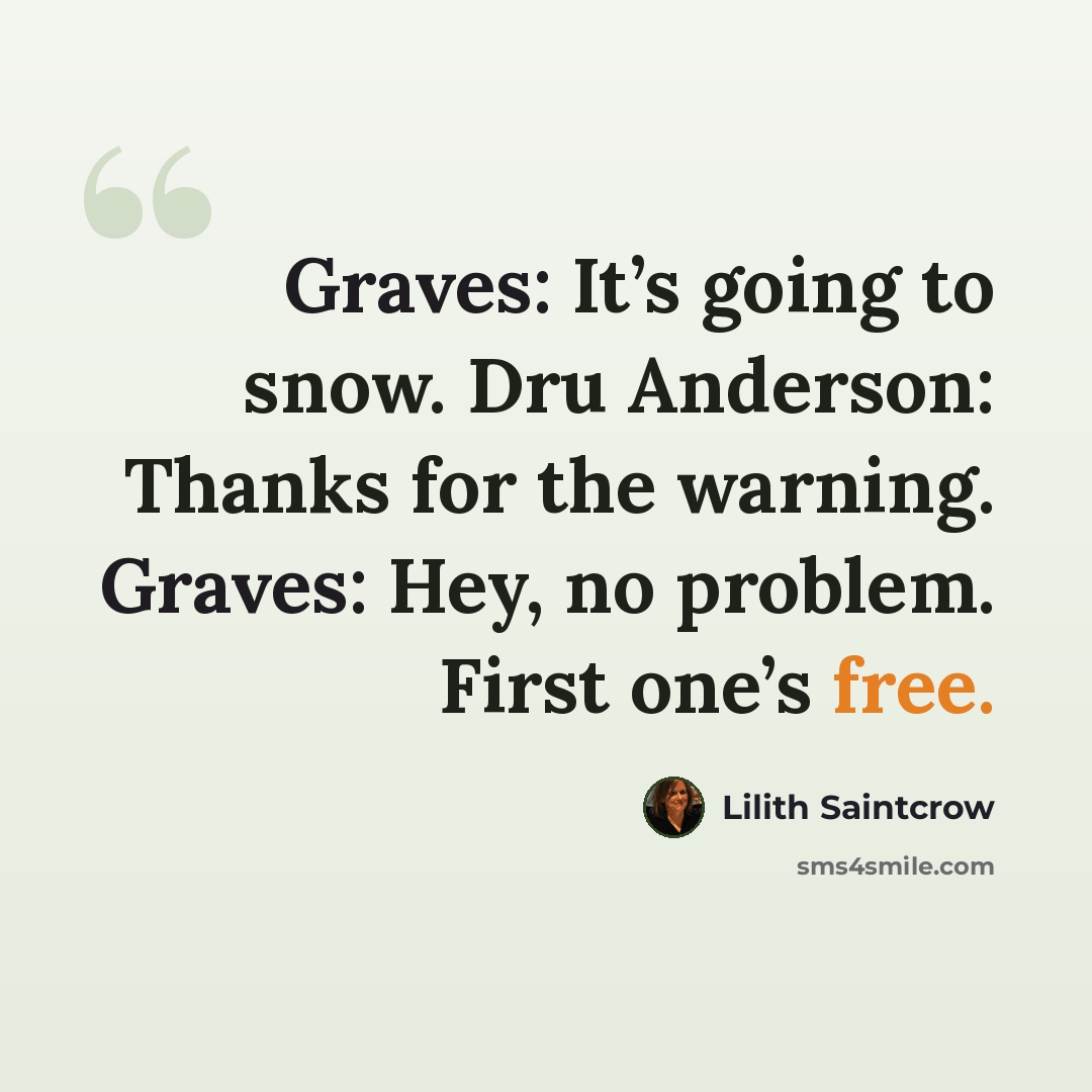 “Graves: It’s going to snow. Dru Anderson: Thanks for the warning. Graves: Hey, no problem. First one’s free.” quote by Lilith Saintcrow