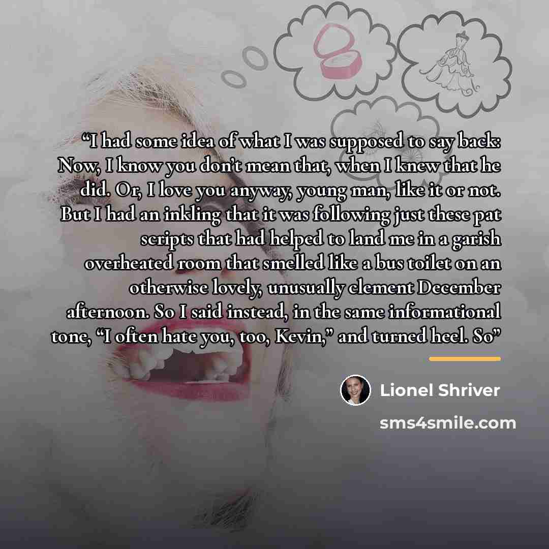 “I had some idea of what I was supposed to say back: Now, I know you don’t mean that, when I knew that he did. Or, I love you anyway, young man, like it or not. But I had an inkling that it was following just these pat scripts that had helped to land me in a garish overheated room that smelled like…” quote by Lionel Shriver