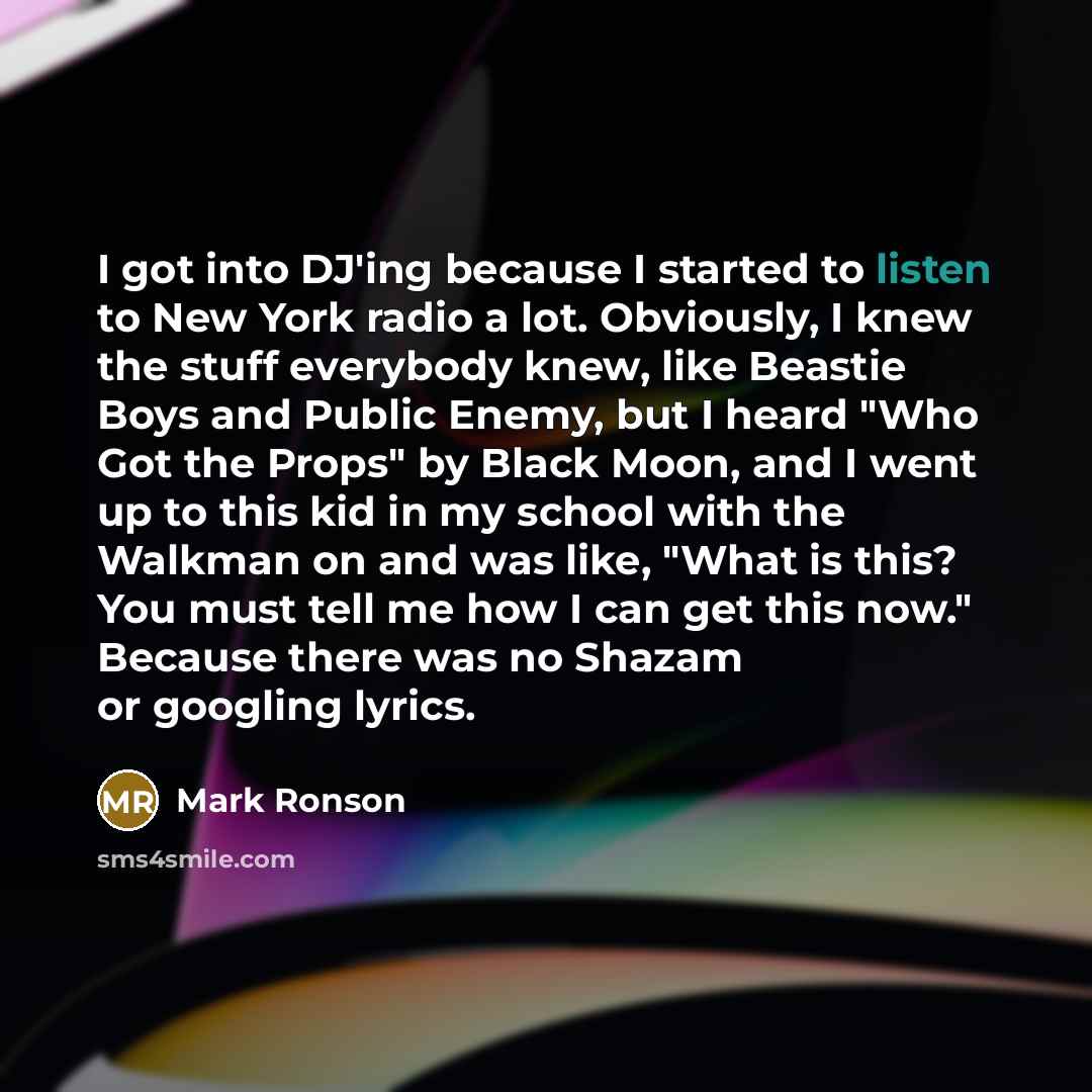 “I got into DJ'ing because I started to listen to New York radio a lot. Obviously, I knew the stuff everybody knew, like Beastie Boys and Public Enemy, but I heard "Who Got the Props" by Black Moon, and I went up to this kid in my school with the Walkman on and was like, "What is this? You must…” quote by Mark Ronson