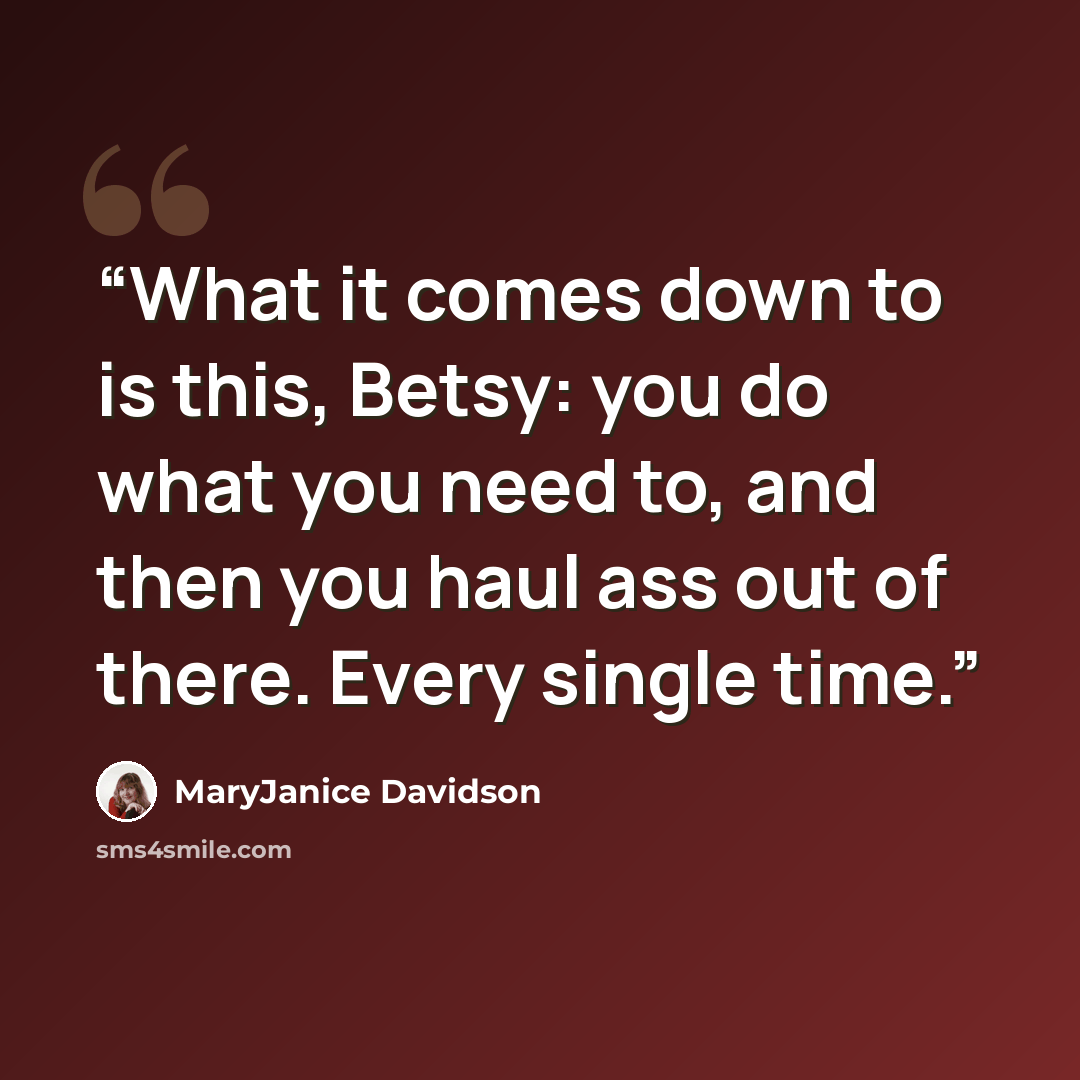 “What it comes down to is this, Betsy: you do what you need to, and then you haul ass out of there. Every single time.” quote by MaryJanice Davidson