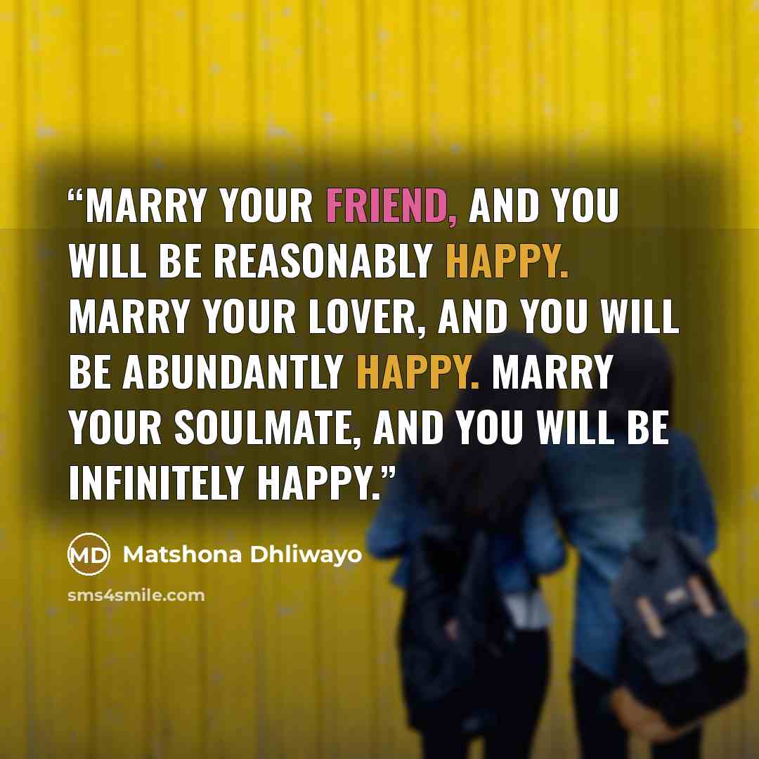 “Marry your friend, and you will be reasonably happy. Marry your lover, and you will be abundantly happy. Marry your soulmate, and you will be infinitely happy.” quote by Matshona Dhliwayo