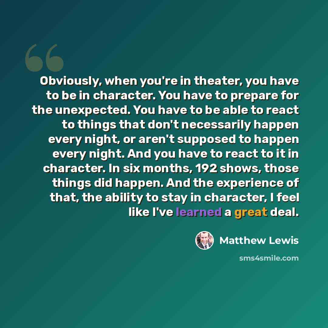 “Obviously, when you're in theater, you have to be in character. You have to prepare for the unexpected. You have to be able to react to things that don't necessarily happen every night, or aren't supposed to happen every night. And you have to react to it in character. In six months, 192 shows…” quote by Matthew Lewis