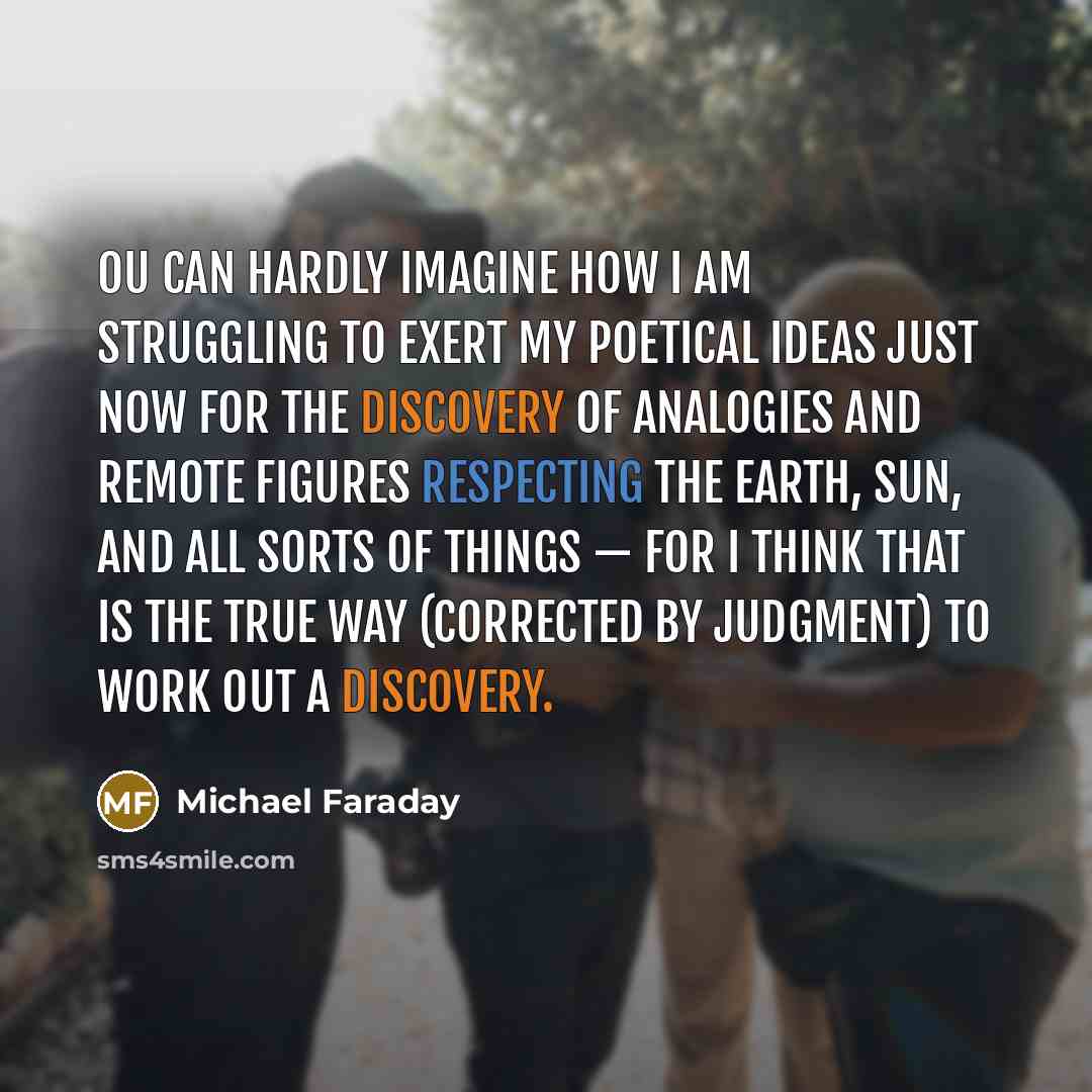 “ou can hardly imagine how I am struggling to exert my poetical ideas just now for the discovery of analogies and remote figures respecting the earth, sun, and all sorts of things — for I think that is the true way (corrected by judgment) to work out a discovery.” quote by Michael Faraday