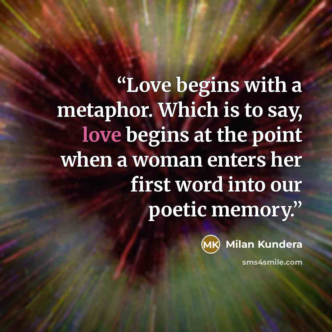 “Love begins with a metaphor. Which is to say, love begins at the point when a woman enters her first word into our poetic memory.” quote by Milan Kundera