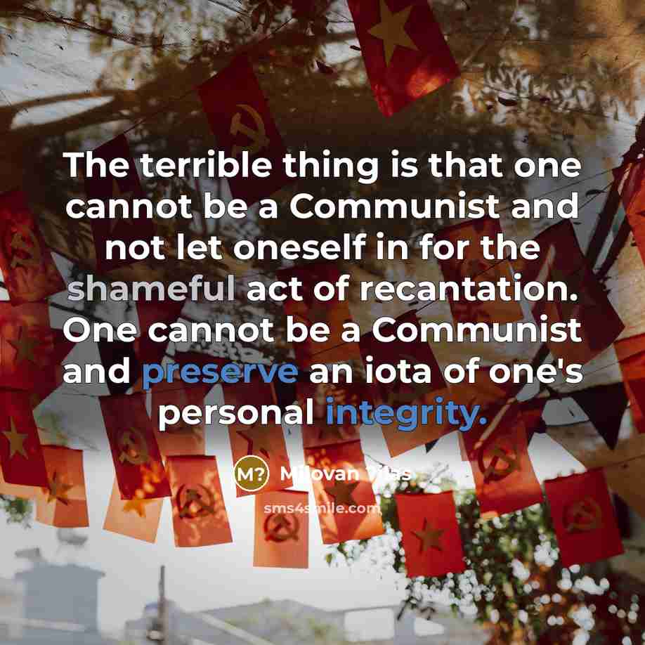 “The terrible thing is that one cannot be a Communist and not let oneself in for the shameful act of recantation. One cannot be a Communist and preserve an iota of one's personal integrity.” quote by Milovan ?ilas