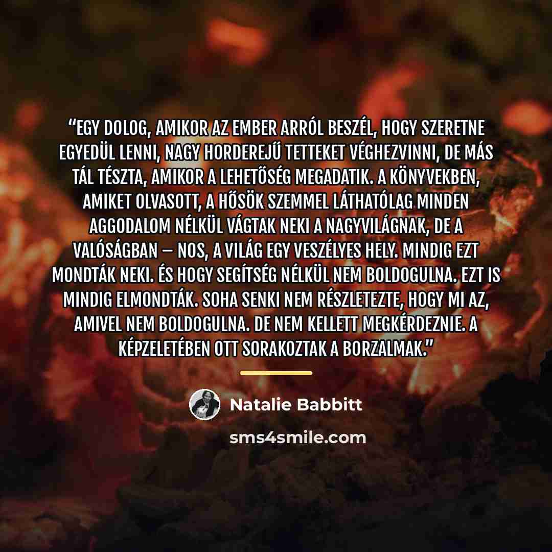 “Egy dolog, amikor az ember arról beszél, hogy szeretne egyedül lenni, nagy horderejű tetteket véghezvinni, de más tál tészta, amikor a lehetőség megadatik. A könyvekben, amiket olvasott, a hősök szemmel láthatólag minden aggodalom nélkül vágtak neki a nagyvilágnak, de a valóságban – nos, a világ…” quote by Natalie Babbitt