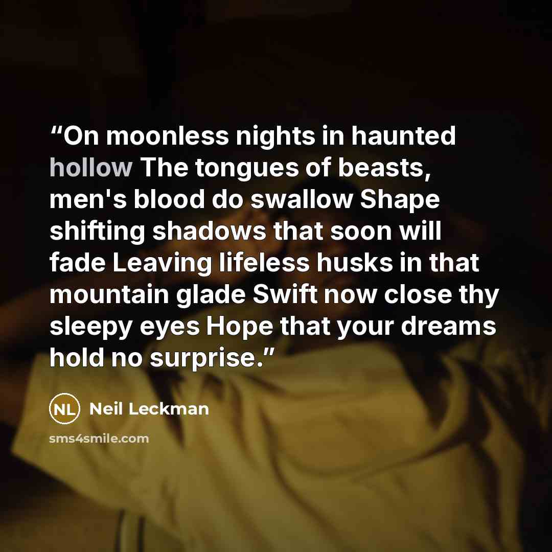 “On moonless nights in haunted hollow The tongues of beasts, men's blood do swallow Shape shifting shadows that soon will fade Leaving lifeless husks in that mountain glade Swift now close thy sleepy eyes Hope that your dreams hold no surprise.” quote by Neil Leckman