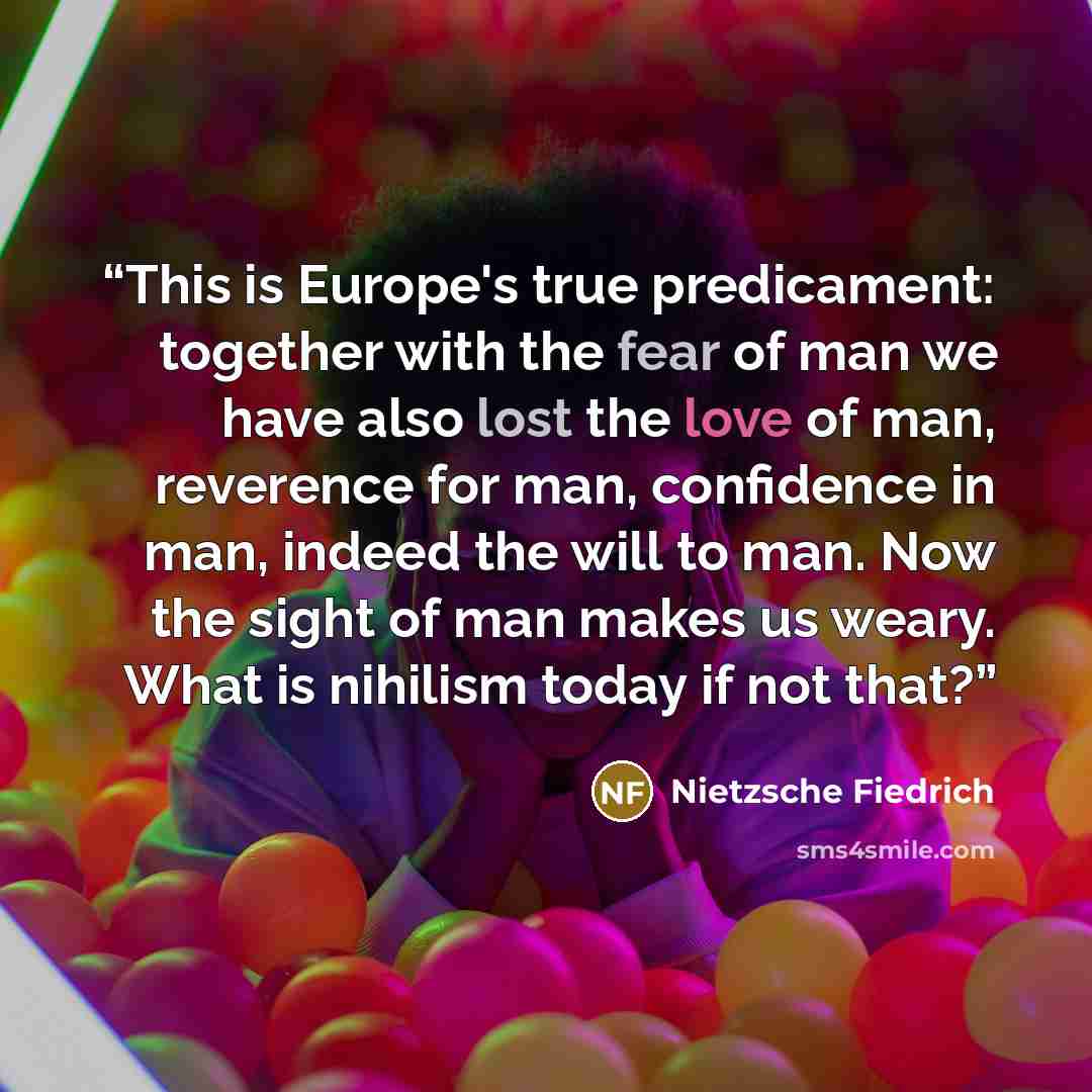 “This is Europe's true predicament: together with the fear of man we have also lost the love of man, reverence for man, confidence in man, indeed the will to man. Now the sight of man makes us weary. What is nihilism today if not that?” quote by Nietzsche Fiedrich