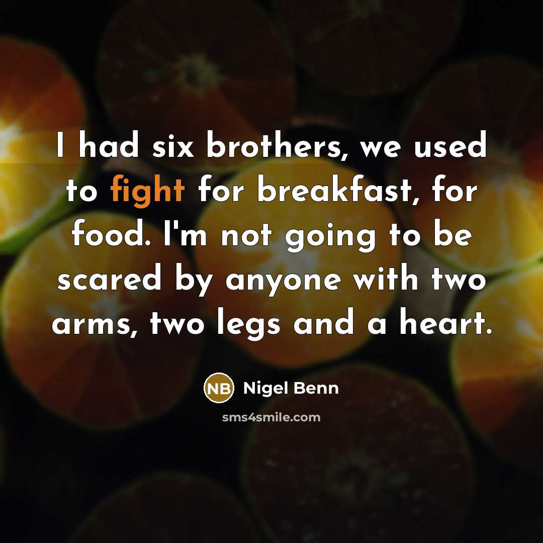 “I had six brothers, we used to fight for breakfast, for food. I'm not going to be scared by anyone with two arms, two legs and a heart.” quote by Nigel Benn