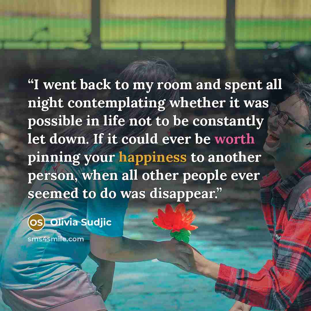 “I went back to my room and spent all night contemplating whether it was possible in life not to be constantly let down. If it could ever be worth pinning your happiness to another person, when all other people ever seemed to do was disappear.” quote by Olivia Sudjic