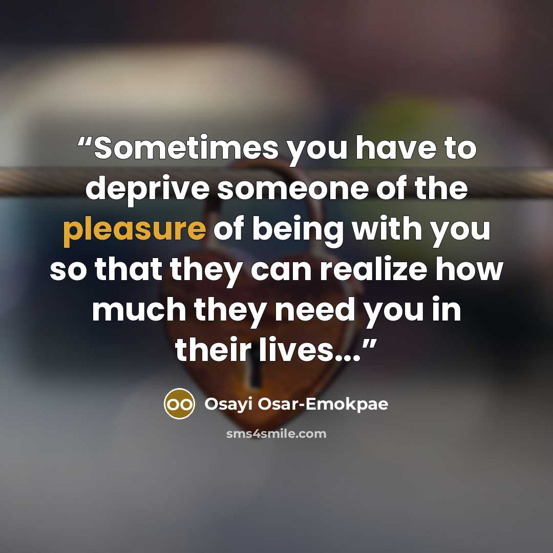 “Sometimes you have to deprive someone of the pleasure of being with you so that they can realize how much they need you in their lives...” quote by Osayi Osar-Emokpae