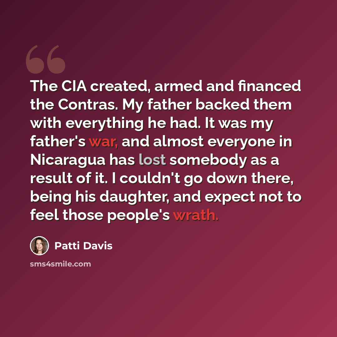 “The CIA created, armed and financed the Contras. My father backed them with everything he had. It was my father's war, and almost everyone in Nicaragua has lost somebody as a result of it. I couldn't go down there, being his daughter, and expect not to feel those people's wrath.” quote by Patti Davis