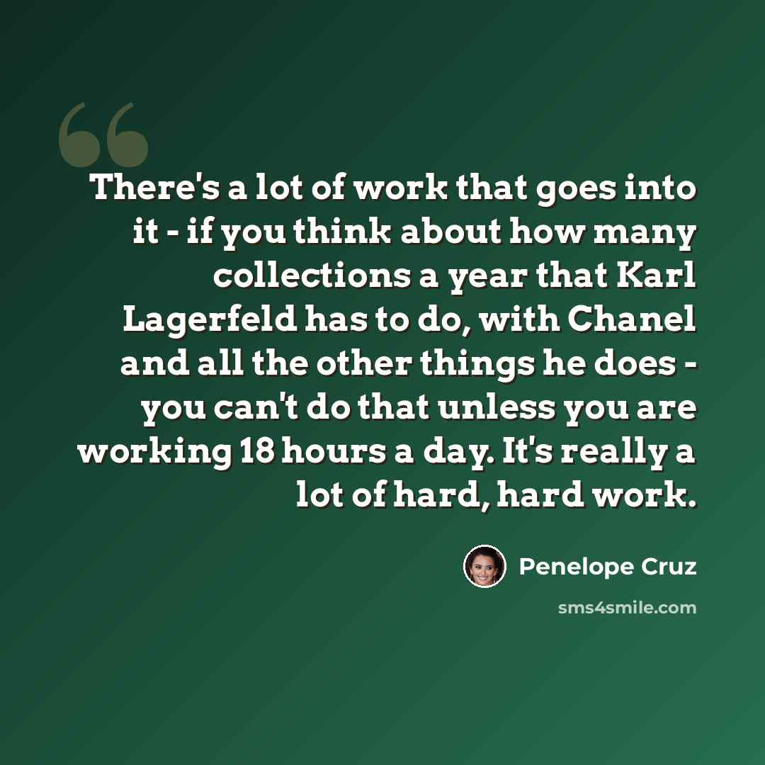 “There's a lot of work that goes into it - if you think about how many collections a year that Karl Lagerfeld has to do, with Chanel and all the other things he does - you can't do that unless you are working 18 hours a day. It's really a lot of hard, hard work.” quote by Penelope Cruz