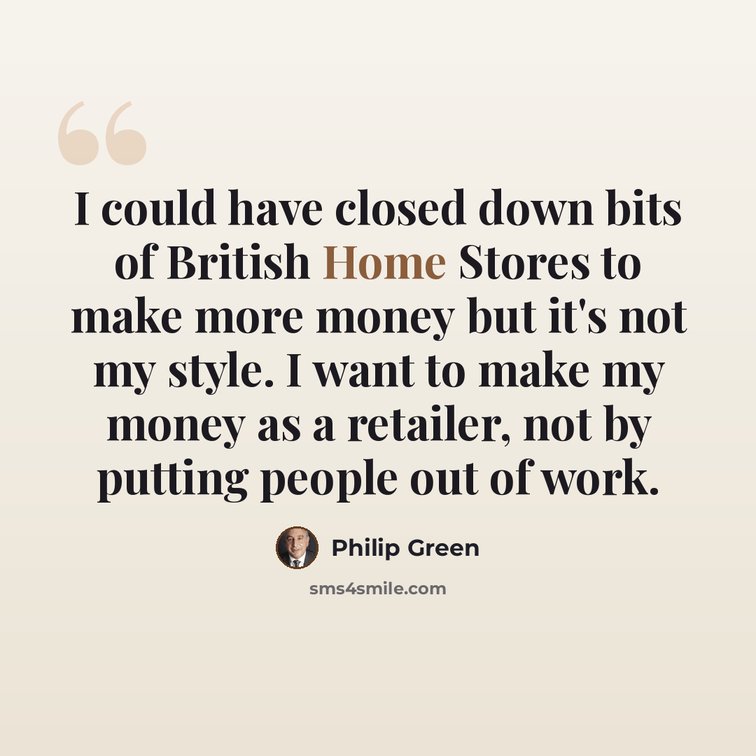 “I could have closed down bits of British Home Stores to make more money but it's not my style. I want to make my money as a retailer, not by putting people out of work.” quote by Philip Green