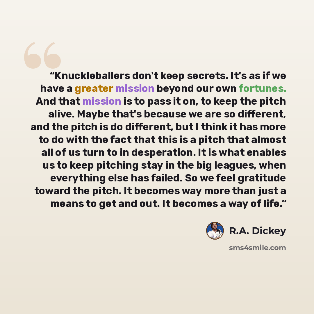 “Knuckleballers don't keep secrets. It's as if we have a greater mission beyond our own fortunes. And that mission is to pass it on, to keep the pitch alive. Maybe that's because we are so different, and the pitch is do different, but I think it has more to do with the fact that this is a pitch…” quote by R.A. Dickey