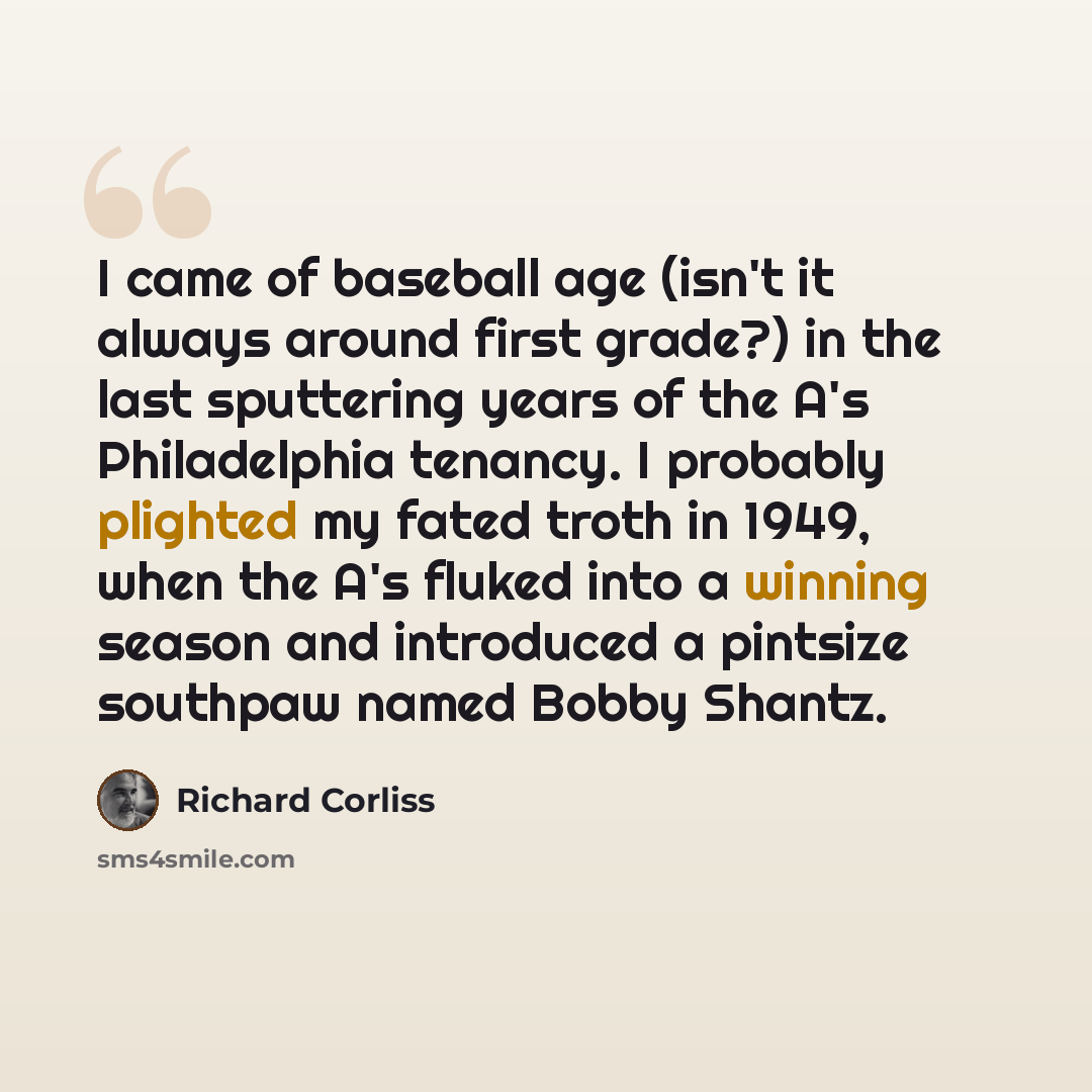 “I came of baseball age (isn't it always around first grade?) in the last sputtering years of the A's Philadelphia tenancy. I probably plighted my fated troth in 1949, when the A's fluked into a winning season and introduced a pintsize southpaw named Bobby Shantz.” quote by Richard Corliss