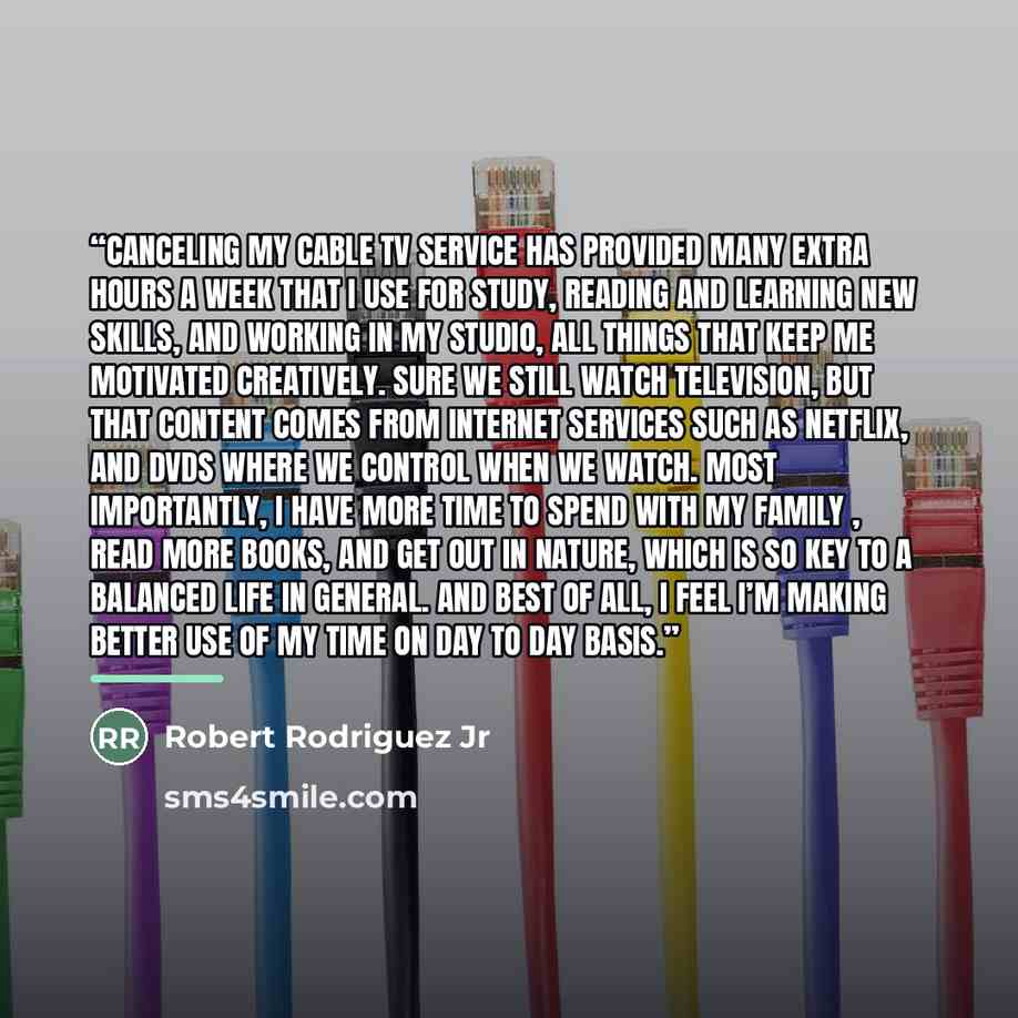“Canceling my cable TV service has provided many extra hours a week that I use for study, reading and learning new skills, and working in my studio, all things that keep me motivated creatively. Sure we still watch television, but that content comes from internet services such as NetFlix, and DVDs…” quote by Robert Rodriguez Jr