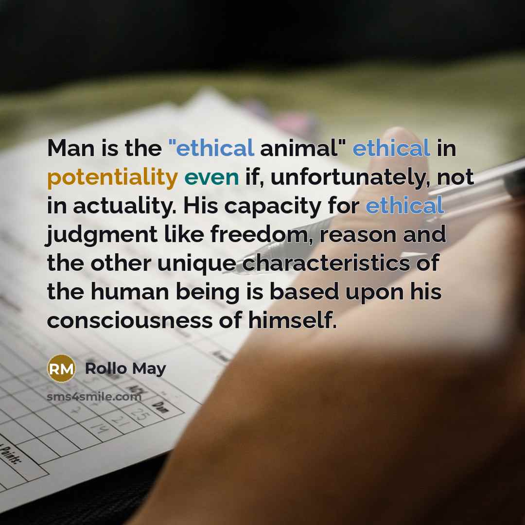 “Man is the "ethical animal" ethical in potentiality even if, unfortunately, not in actuality. His capacity for ethical judgment like freedom, reason and the other unique characteristics of the human being is based upon his consciousness of himself.” quote by Rollo May